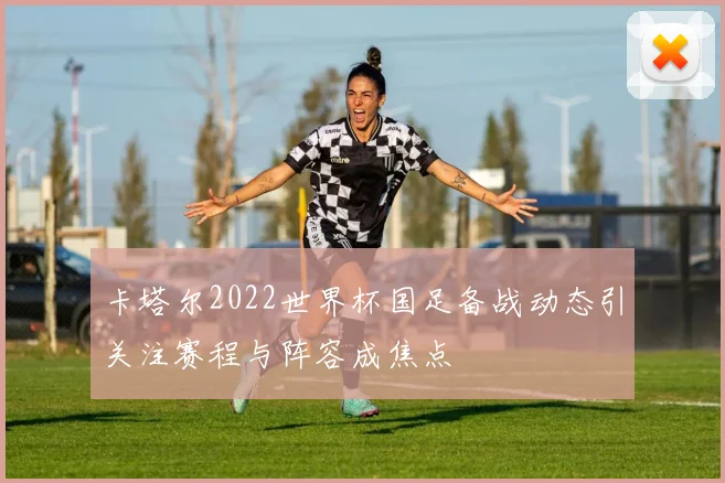 卡塔尔2022世界杯国足备战动态引关注赛程与阵容成焦点
