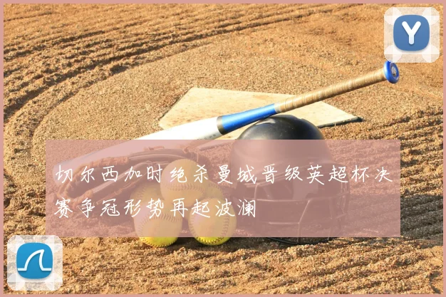 切尔西加时绝杀曼城晋级英超杯决赛争冠形势再起波澜