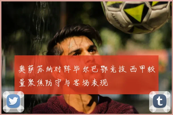 奥萨苏纳对阵毕尔巴鄂竞技 西甲较量聚焦防守与客场表现
