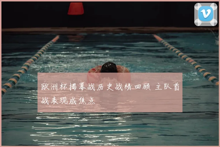 欧洲杯揭幕战历史战绩回顾 主队首战表现成焦点
