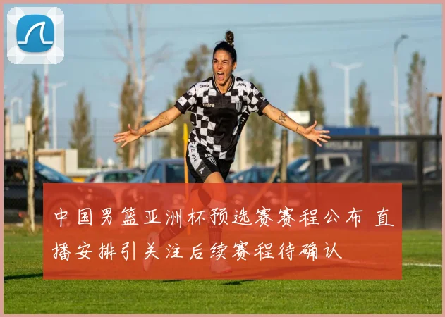中国男篮亚洲杯预选赛赛程公布 直播安排引关注后续赛程待确认