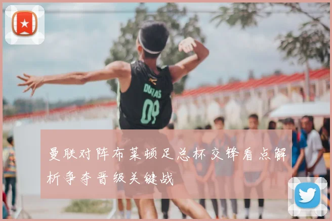 曼联对阵布莱顿足总杯交锋看点解析争夺晋级关键战