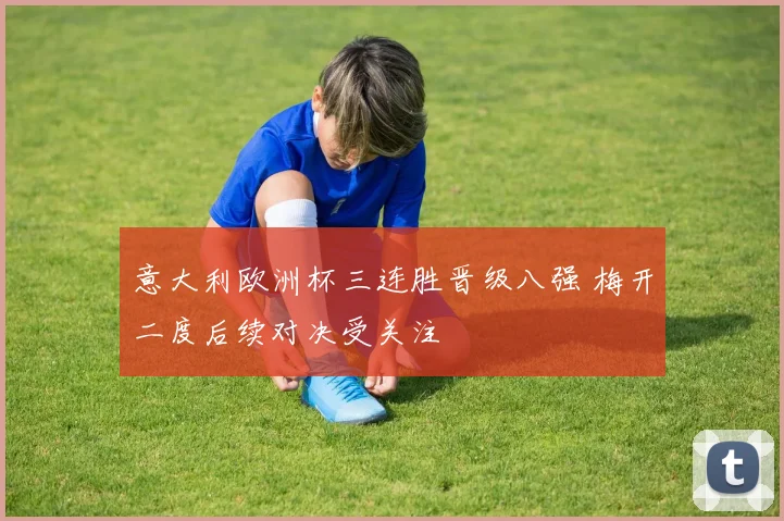 意大利欧洲杯三连胜晋级八强 梅开二度后续对决受关注