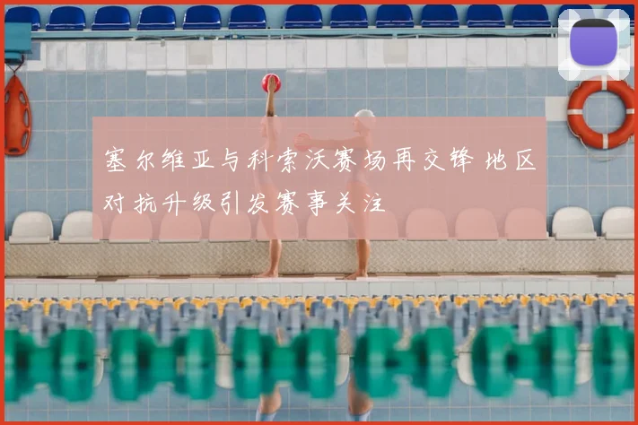 塞尔维亚与科索沃赛场再交锋 地区对抗升级引发赛事关注