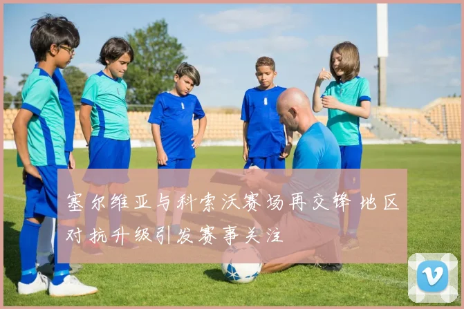 塞尔维亚与科索沃赛场再交锋 地区对抗升级引发赛事关注