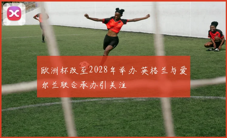 欧洲杯改至2028年举办 英格兰与爱尔兰联合承办引关注