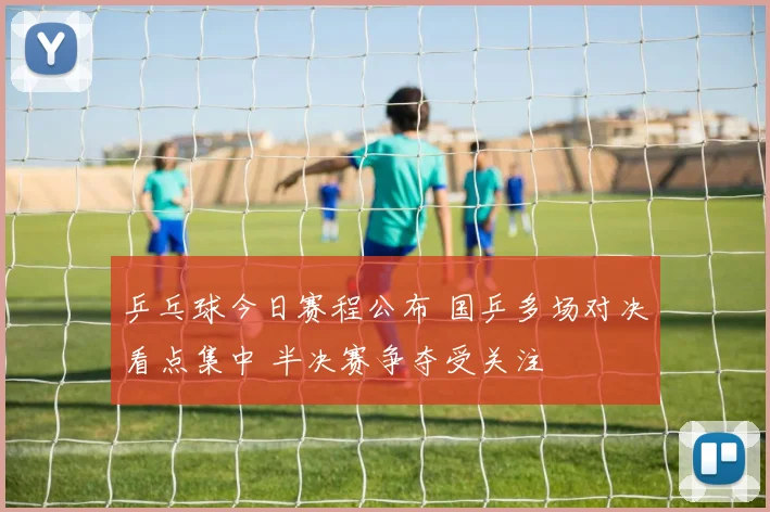 乒乓球今日赛程公布 国乒多场对决看点集中 半决赛争夺受关注