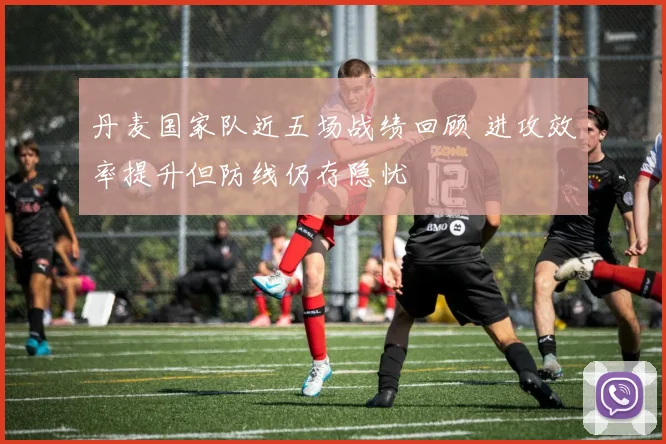 丹麦国家队近五场战绩回顾 进攻效率提升但防线仍存隐忧