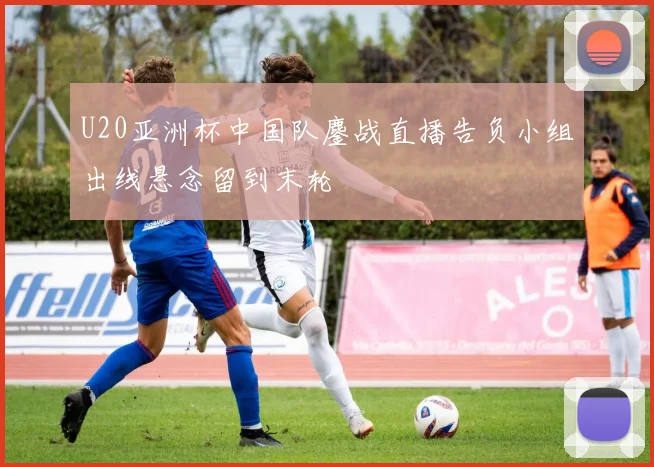 U20亚洲杯中国队鏖战直播告负小组出线悬念留到末轮