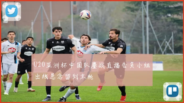 U20亚洲杯中国队鏖战直播告负小组出线悬念留到末轮