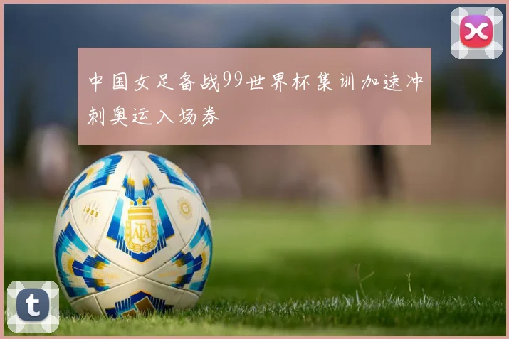 中国女足备战99世界杯集训加速冲刺奥运入场券