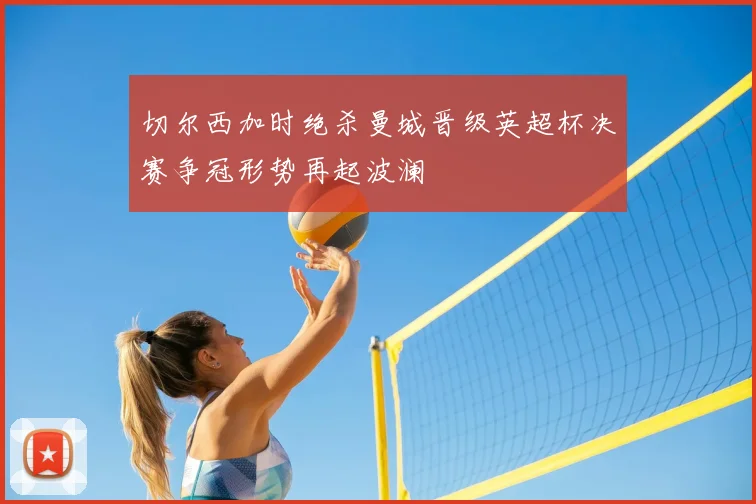 切尔西加时绝杀曼城晋级英超杯决赛争冠形势再起波澜