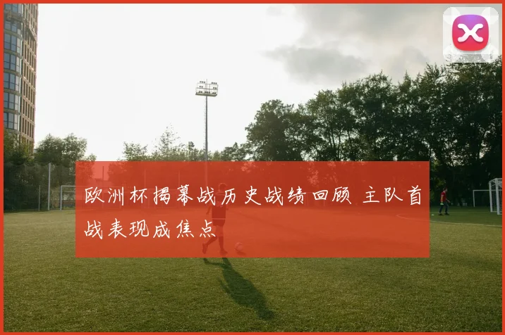 欧洲杯揭幕战历史战绩回顾 主队首战表现成焦点