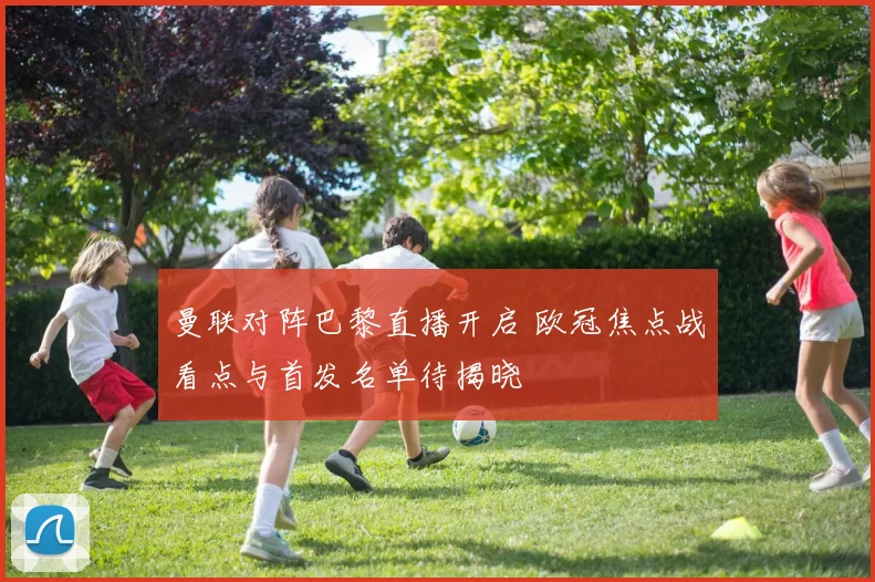 曼联对阵巴黎直播开启 欧冠焦点战看点与首发名单待揭晓