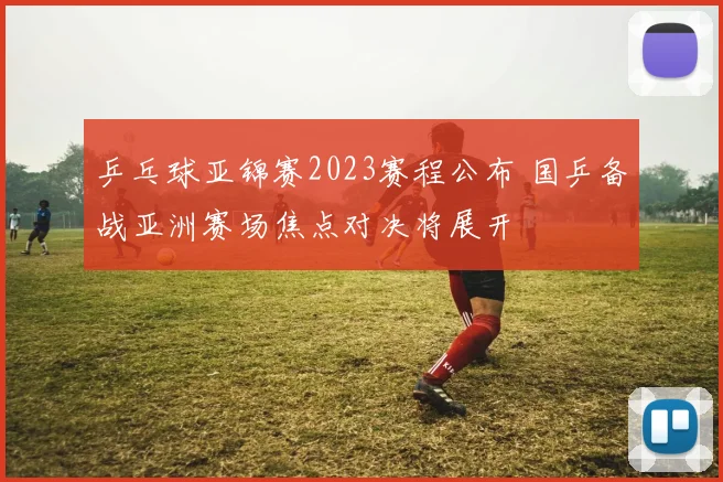 乒乓球亚锦赛2023赛程公布 国乒备战亚洲赛场焦点对决将展开