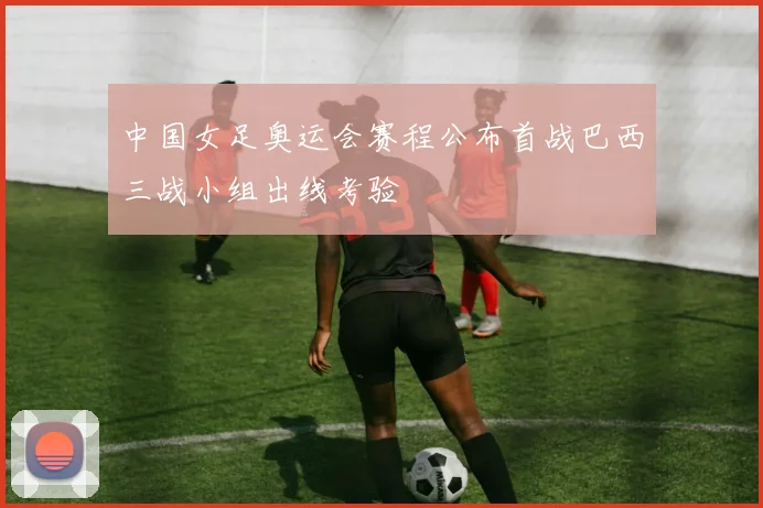 中国女足奥运会赛程公布首战巴西三战小组出线考验
