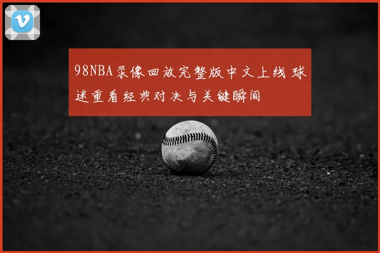 98NBA录像回放完整版中文上线 球迷重看经典对决与关键瞬间