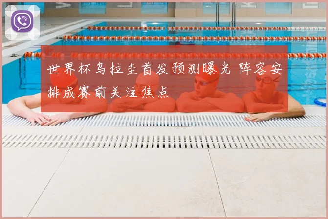 世界杯乌拉圭首发预测曝光 阵容安排成赛前关注焦点
