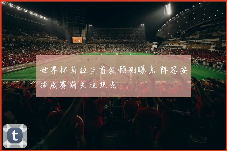 世界杯乌拉圭首发预测曝光 阵容安排成赛前关注焦点
